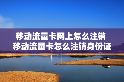 移动流量卡网上怎么注销 移动流量卡怎么注销身份证绑定