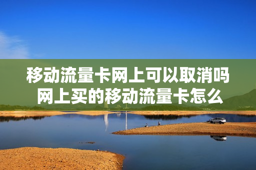 移动流量卡网上可以取消吗 网上买的移动流量卡怎么退订
