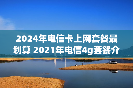 2024年电信卡上网套餐最划算 2021年电信4g套餐介绍