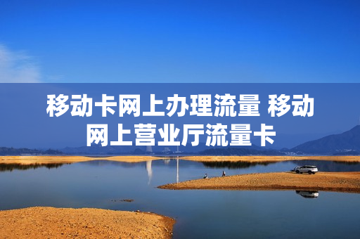 移动卡网上办理流量 移动网上营业厅流量卡