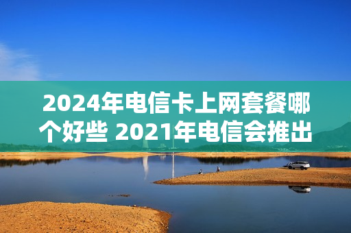 2024年电信卡上网套餐哪个好些 2021年电信会推出什么套餐