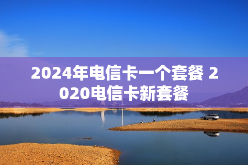 2024年电信卡一个套餐 2020电信卡新套餐