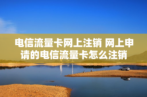 电信流量卡网上注销 网上申请的电信流量卡怎么注销