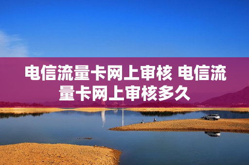 电信流量卡网上审核 电信流量卡网上审核多久