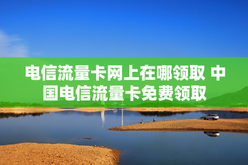 电信流量卡网上在哪领取 中国电信流量卡免费领取