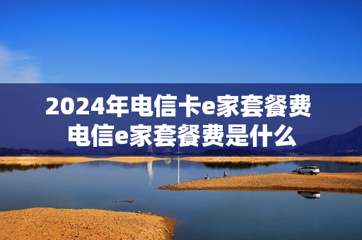 2024年电信卡e家套餐费 电信e家套餐费是什么