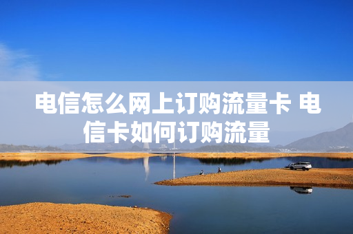 电信怎么网上订购流量卡 电信卡如何订购流量
