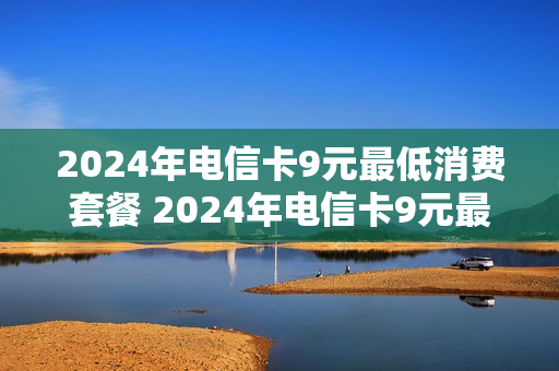 2024年电信卡9元最低消费套餐 2024年电信卡9元最低消费套餐多少钱