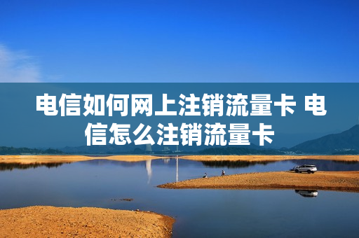 电信如何网上注销流量卡 电信怎么注销流量卡