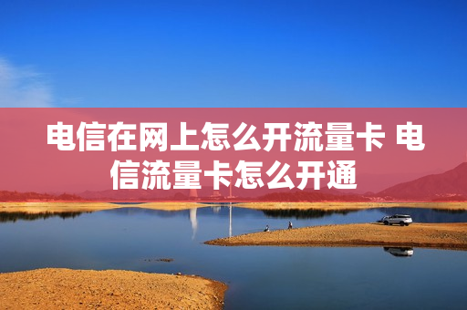 电信在网上怎么开流量卡 电信流量卡怎么开通