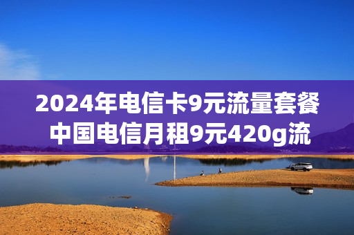 2024年电信卡9元流量套餐 中国电信月租9元420g流量是真的吗