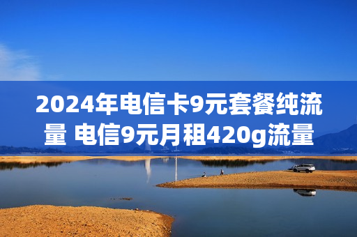 2024年电信卡9元套餐纯流量 电信9元月租420g流量是真的吗