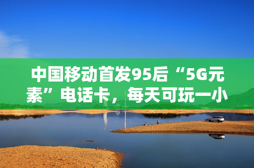 中国移动首发95后“5G元素”电话卡，每天可玩一小时5G游戏