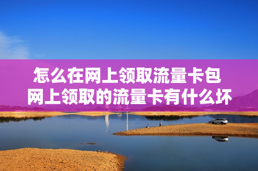 怎么在网上领取流量卡包 网上领取的流量卡有什么坏处