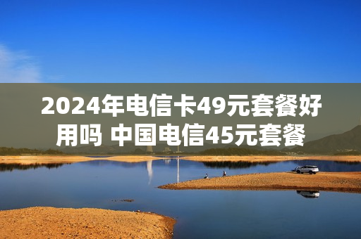2024年电信卡49元套餐好用吗 中国电信45元套餐