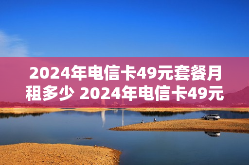 2024年电信卡49元套餐月租多少 2024年电信卡49元套餐月租多少元