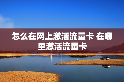 怎么在网上激活流量卡 在哪里激活流量卡