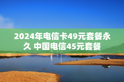 2024年电信卡49元套餐永久 中国电信45元套餐