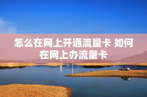 怎么在网上开通流量卡 如何在网上办流量卡
