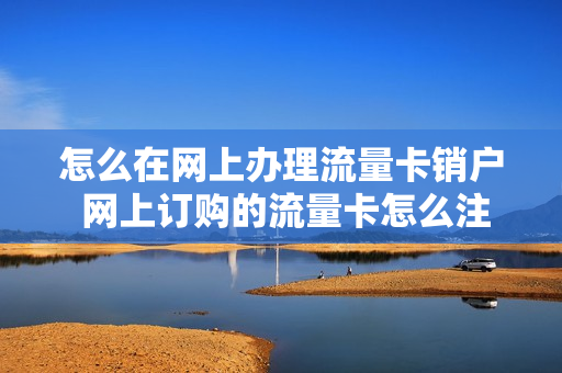 怎么在网上办理流量卡销户 网上订购的流量卡怎么注销