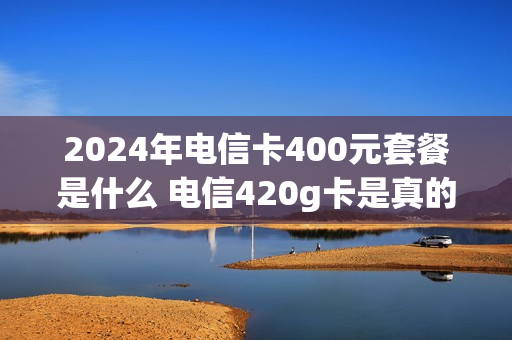 2024年电信卡400元套餐是什么 电信420g卡是真的吗