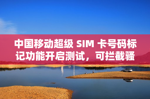 中国移动超级 SIM 卡号码标记功能开启测试，可拦截骚扰电话