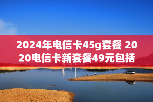 2024年电信卡45g套餐 2020电信卡新套餐49元包括什么