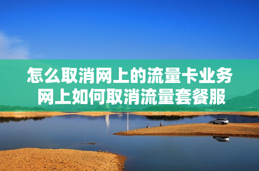 怎么取消网上的流量卡业务 网上如何取消流量套餐服务
