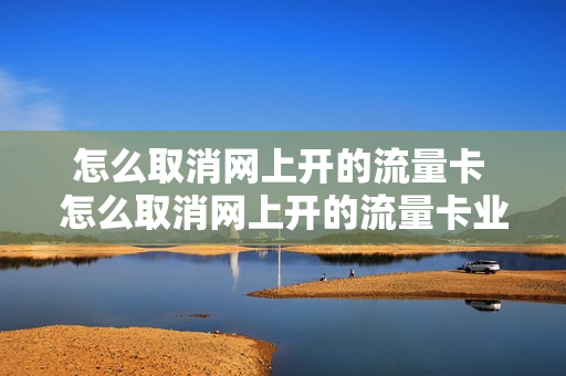 怎么取消网上开的流量卡 怎么取消网上开的流量卡业务