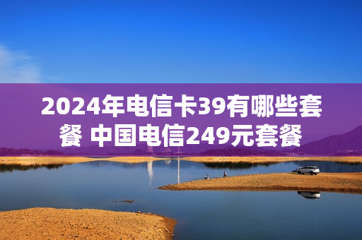 2024年电信卡39有哪些套餐 中国电信249元套餐