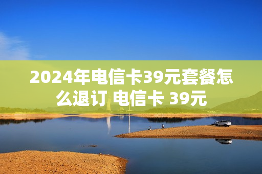 2024年电信卡39元套餐怎么退订 电信卡 39元