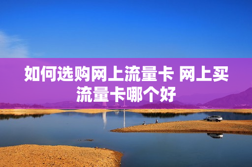如何选购网上流量卡 网上买流量卡哪个好
