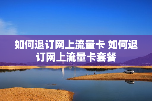 如何退订网上流量卡 如何退订网上流量卡套餐