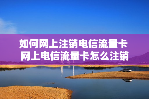 如何网上注销电信流量卡 网上电信流量卡怎么注销