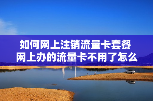 如何网上注销流量卡套餐 网上办的流量卡不用了怎么注销