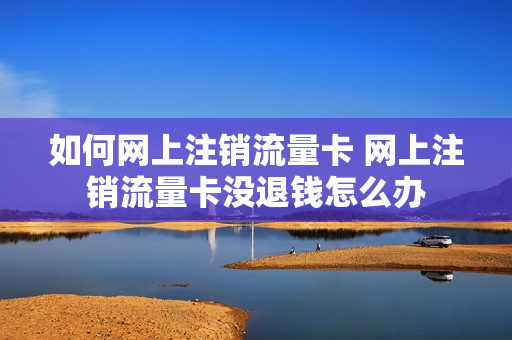 如何网上注销流量卡 网上注销流量卡没退钱怎么办