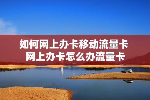 如何网上办卡移动流量卡 网上办卡怎么办流量卡