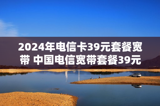 2024年电信卡39元套餐宽带 中国电信宽带套餐39元送多少流量