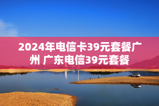 2024年电信卡39元套餐广州 广东电信39元套餐
