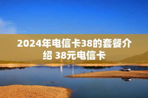 2024年电信卡38的套餐介绍 38元电信卡