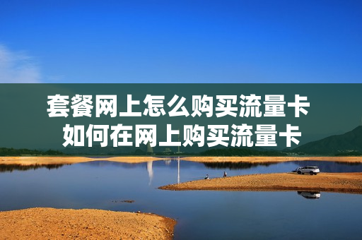 套餐网上怎么购买流量卡 如何在网上购买流量卡