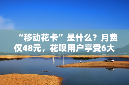 “移动花卡”是什么？月费仅48元，花呗用户享受6大生活福卡