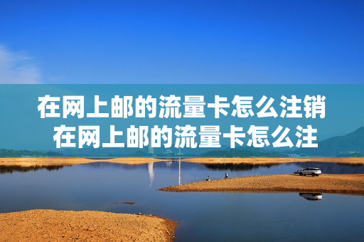 在网上邮的流量卡怎么注销 在网上邮的流量卡怎么注销账号