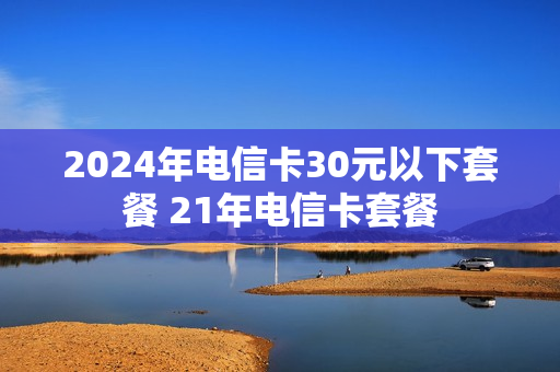 2024年电信卡30元以下套餐 21年电信卡套餐