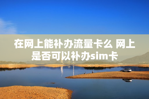 在网上能补办流量卡么 网上是否可以补办sim卡