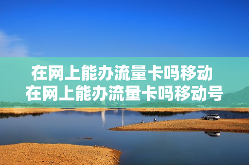 在网上能办流量卡吗移动 在网上能办流量卡吗移动号码