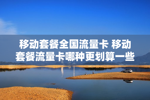 移动套餐全国流量卡 移动套餐流量卡哪种更划算一些