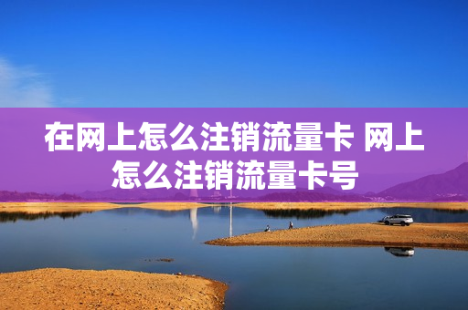 在网上怎么注销流量卡 网上怎么注销流量卡号