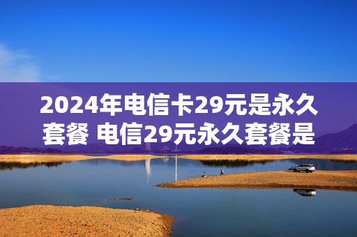 2024年电信卡29元是永久套餐 电信29元永久套餐是真的吗