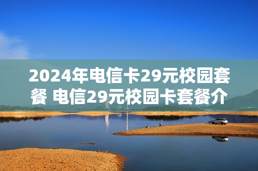 2024年电信卡29元校园套餐 电信29元校园卡套餐介绍